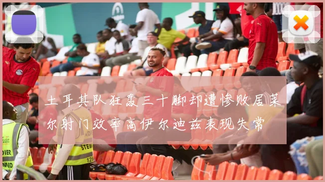 土耳其队狂轰三十脚却遭惨败居莱尔射门效率高伊尔迪兹表现失常
