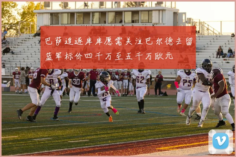 巴萨追逐库库愿需关注巴尔德去留蓝军标价四千万至五千万欧元