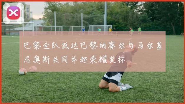 巴黎全队抵达巴黎纳赛尔与马尔基尼奥斯共同举起荣耀奖杯