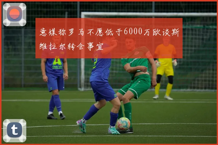 意媒称罗马不愿低于6000万欧谈斯维拉尔转会事宜