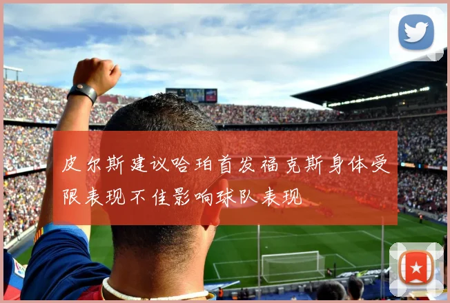 皮尔斯建议哈珀首发福克斯身体受限表现不佳影响球队表现