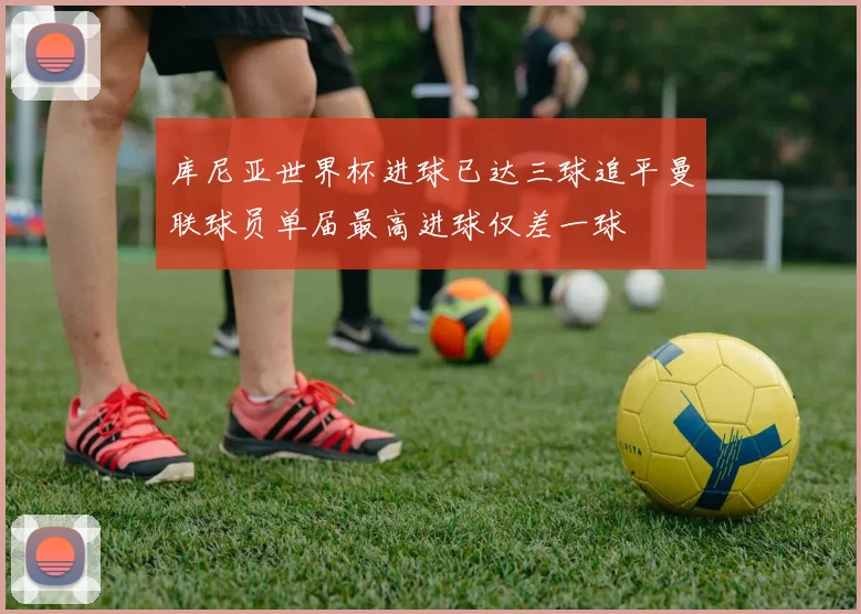 库尼亚世界杯进球已达三球追平曼联球员单届最高进球仅差一球