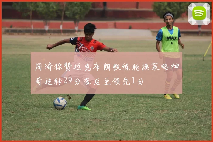 周琦称赞迈克布朗教练轮换策略神奇逆转29分落后至领先1分