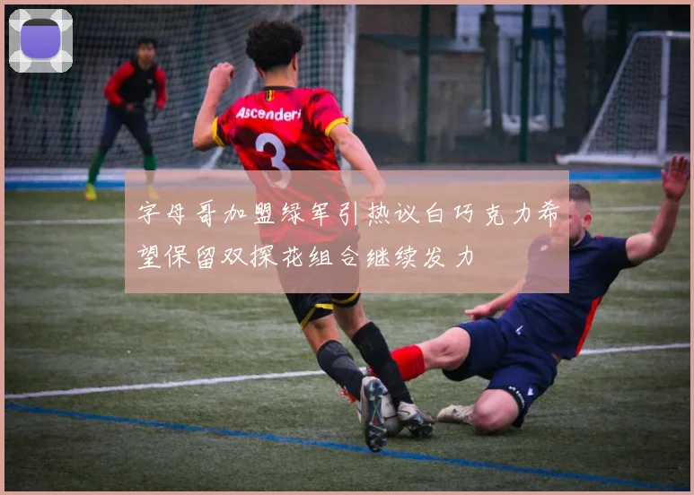 字母哥加盟绿军引热议白巧克力希望保留双探花组合继续发力