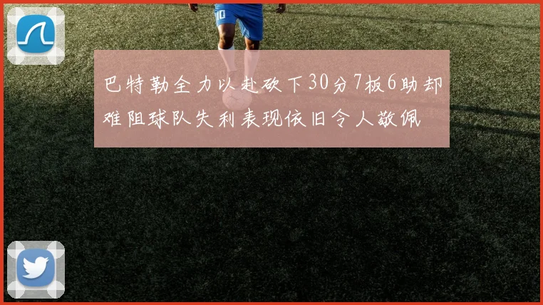 巴特勒全力以赴砍下30分7板6助却难阻球队失利表现依旧令人敬佩