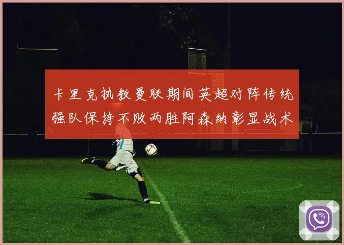 卡里克执教曼联期间英超对阵传统强队保持不败两胜阿森纳彰显战术智慧