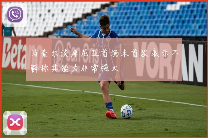 马奎尔谈库尼亚首场未首发表示不解称其能力非常强大