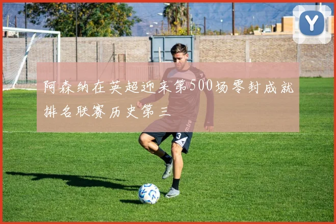 阿森纳在英超迎来第500场零封成就排名联赛历史第三