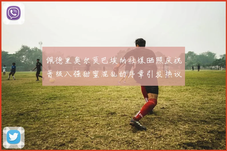 佩德里奥尔莫巴埃纳社媒晒照庆祝晋级八强甜蜜混乱的序章引发热议