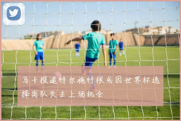 马卡报道特尔施特根或因世界杯选择离队失去上场机会