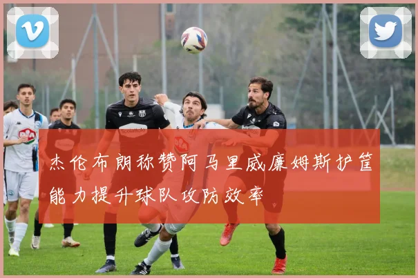 杰伦布朗称赞阿马里威廉姆斯护筐能力提升球队攻防效率