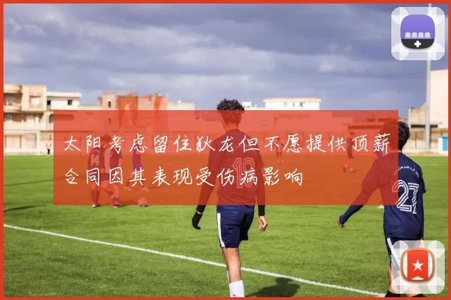 太阳考虑留住狄龙但不愿提供顶薪合同因其表现受伤病影响