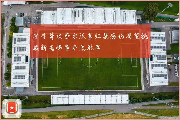 字母哥谈密尔沃基归属感仍渴望挑战新高峰争夺总冠军