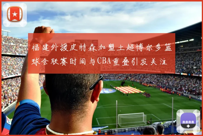 福建外援皮特森加盟土超博尔多篮球会联赛时间与CBA重叠引发关注
