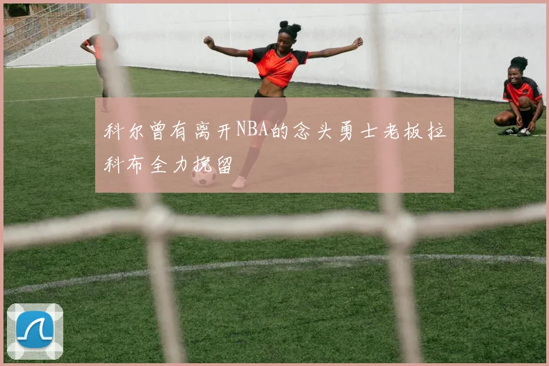 科尔曾有离开NBA的念头勇士老板拉科布全力挽留