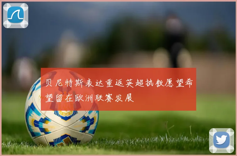 贝尼特斯表达重返英超执教愿望希望留在欧洲联赛发展