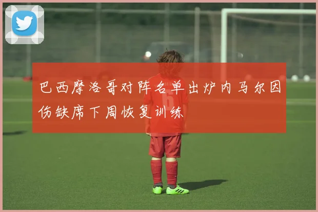 巴西摩洛哥对阵名单出炉内马尔因伤缺席下周恢复训练