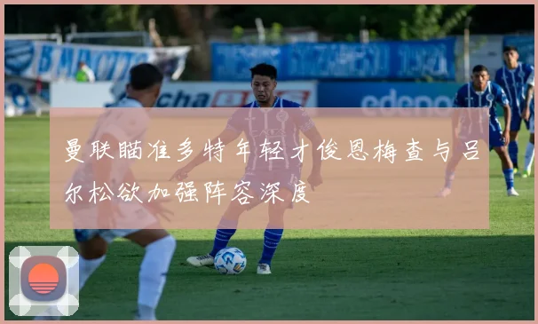 曼联瞄准多特年轻才俊恩梅查与吕尔松欲加强阵容深度