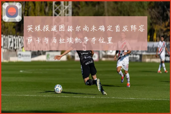 英媒报道图赫尔尚未确定首发阵容萨卡与马杜埃凯争夺位置