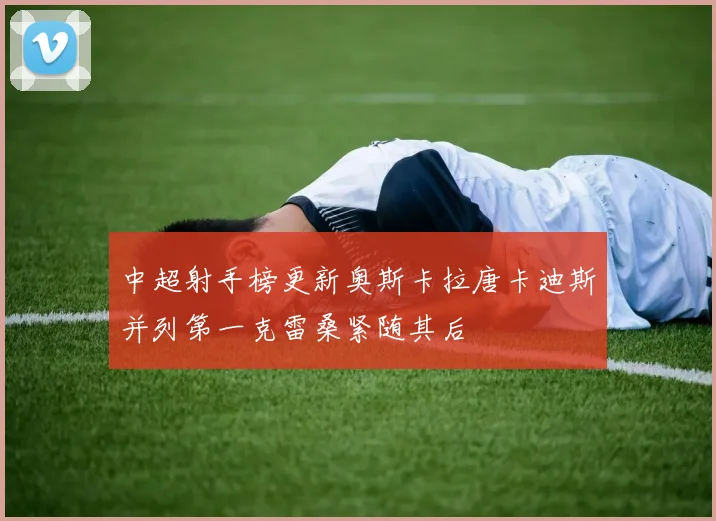 中超射手榜更新奥斯卡拉唐卡迪斯并列第一克雷桑紧随其后