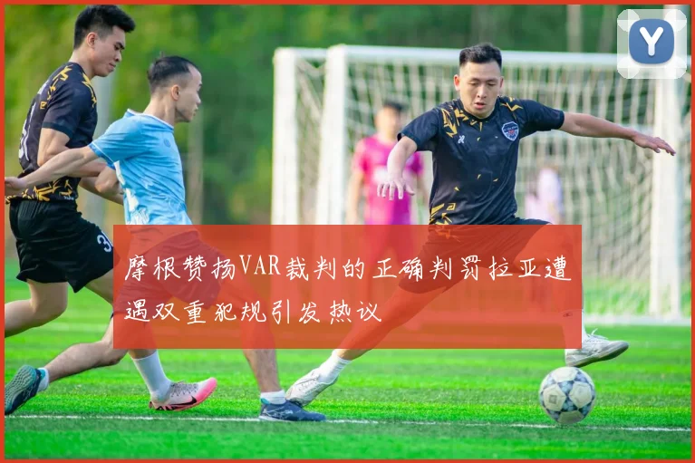 摩根赞扬VAR裁判的正确判罚拉亚遭遇双重犯规引发热议